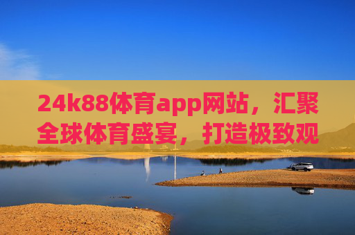 24k88体育app网站，汇聚全球体育盛宴，打造极致观赛体验，24k88体育app，汇聚全球体育盛宴，打造极致观赛体验