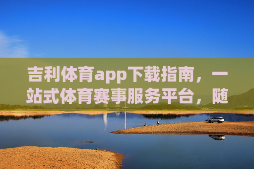 吉利体育app下载指南，一站式体育赛事服务平台，随时随地畅享体育激情
