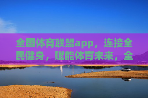 全国体育联盟app，连接全民健身，赋能体育未来，全国体育联盟app，连接全民健身，赋能体育未来
