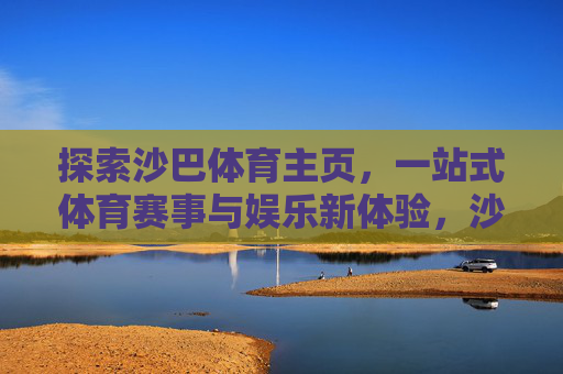 探索沙巴体育主页，一站式体育赛事与娱乐新体验，沙巴体育主页，一站式赛事娱乐新体验