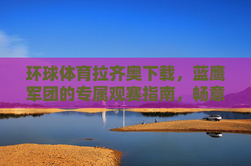 环球体育拉齐奥下载，蓝鹰军团的专属观赛指南，畅意意甲每一战，环球体育拉齐奥下载，蓝鹰军团专属意甲观赛指南