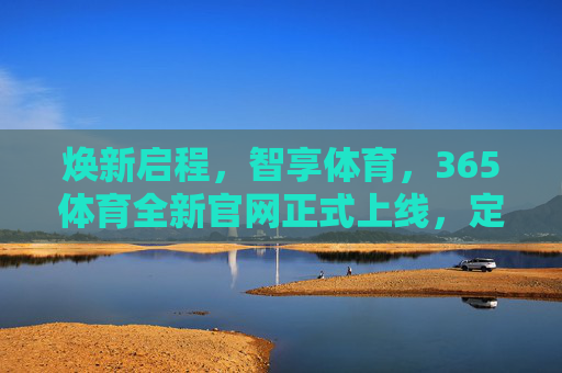焕新启程，智享体育，365体育全新官网正式上线，定义服务新标杆，焕新启程，365体育全新官网上线，智享服务定义新标杆