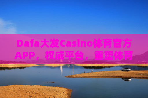 Dafa大发Casino体育官方APP，权威平台，重塑体育娱乐新体验，Dafa大发体育官方APP，权威平台，重塑体育娱乐新体验