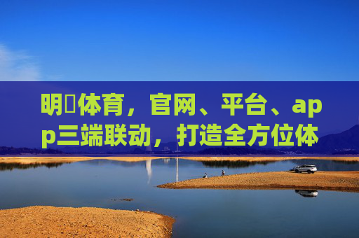 明昇体育，官网、平台、app三端联动，打造全方位体育娱乐新体验，明昇体育三端联动，打造全方位体育娱乐新体验