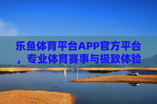 乐鱼体育平台APP官方平台，专业体育赛事与极致体验的完美融合