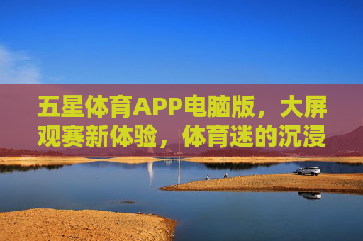五星体育APP电脑版，大屏观赛新体验，体育迷的沉浸式盛宴，五星体育APP电脑版，大屏沉浸观赛，体育迷的盛宴
