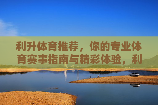 利升体育推荐，你的专业体育赛事指南与精彩体验，利升体育推荐，专业赛事指南与精彩体验