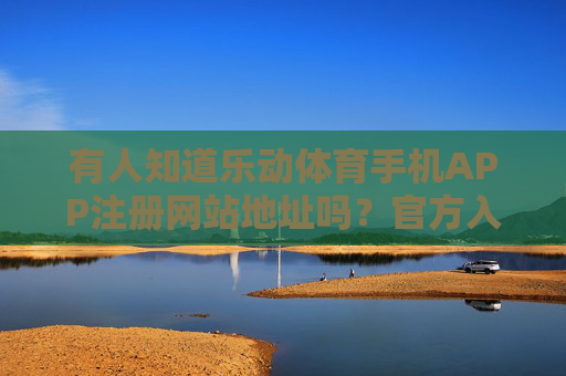 有人知道乐动体育手机APP注册网站地址吗？官方入口与安全指南，乐动体育手机APP注册官方入口与安全指南