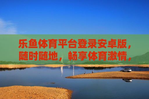 乐鱼体育平台登录安卓版，随时随地，畅享体育激情，乐鱼体育安卓版登录，随时随地畅享体育激情