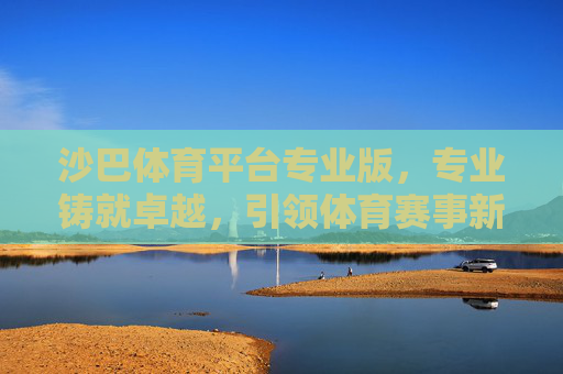 沙巴体育平台专业版，专业铸就卓越，引领体育赛事新体验，沙巴体育平台专业版，专业铸就卓越，引领赛事新体验