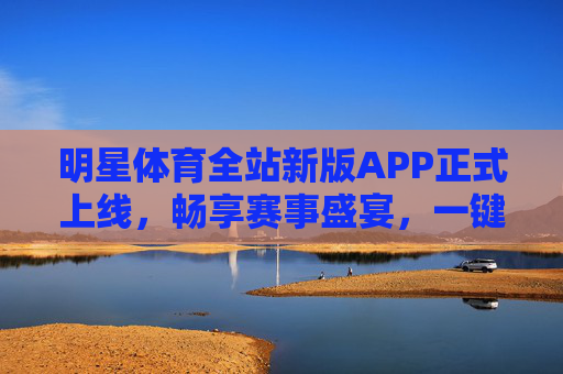 明星体育全站新版APP正式上线，畅享赛事盛宴，一键下载开启体育新体验，明星体育全站新版APP上线 畅享赛事盛宴启体育新体验
