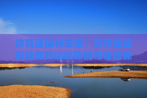 体育迷福利来袭！首存活动解锁你的运动热情与专属惊喜，体育迷首存福利，解锁运动热情与专属惊喜