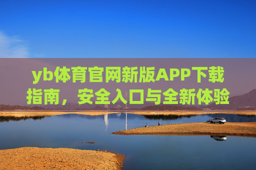 yb体育官网新版APP下载指南，安全入口与全新体验全解析，yb体育官网新版APP下载指南，安全入口与全新体验全解析