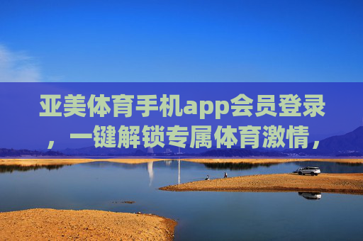 亚美体育手机app会员登录，一键解锁专属体育激情，畅享极致观赛体验，亚美体育会员登录，一键解锁专属体育激情，畅享极致观赛体验