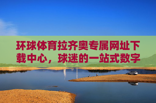 环球体育拉齐奥专属网址下载中心，球迷的一站式数字主场，环球体育拉齐奥球迷一站式数字主场下载中心