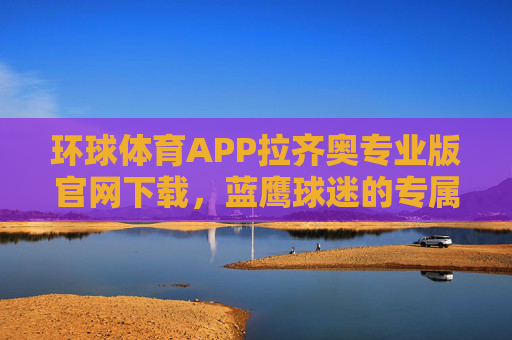环球体育APP拉齐奥专业版官网下载，蓝鹰球迷的专属观赛与互动平台，环球体育APP拉齐奥专业版，蓝鹰球迷专属观赛互动平台
