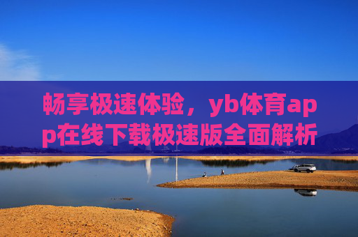 畅享极速体验，yb体育app在线下载极速版全面解析，yb体育app极速版，在线下载与全面解析