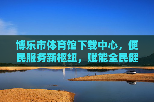 博乐市体育馆下载中心,便民服务新枢纽,赋能全民健身与文化共享,博乐市体育馆下载中心,便民服务新枢纽,赋能全民健身与文化共享 博乐市体育馆下载中心,便民服务新枢纽,赋能全民健身与文化共享,博乐市体育馆下载中心,便民服务新枢纽,赋能全民健身与文化共享