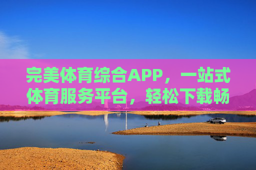 完美体育综合APP，一站式体育服务平台，轻松下载畅享全维度体育精彩，完美体育综合APP，一站式畅享全维度体育精彩