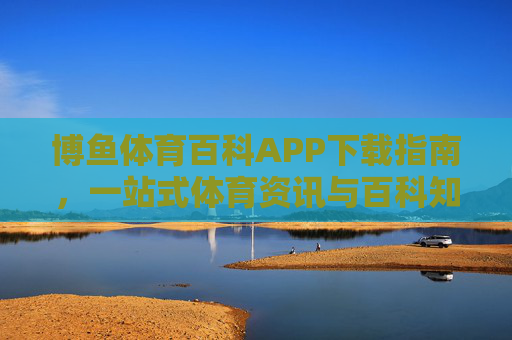 博鱼体育百科APP下载指南，一站式体育资讯与百科知识平台，博鱼体育百科APP下载指南，一站式体育资讯与百科知识平台