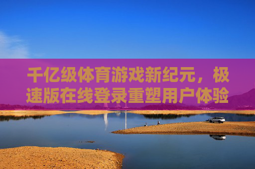 千亿级体育游戏新纪元，极速版在线登录重塑用户体验