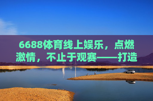 6688体育线上娱乐,点燃激情,不止于观赛——打造沉浸式体育娱乐新体验,6688体育线上娱乐,沉浸式体验,不止于观赛 6688体育线上娱乐,点燃激情,不止于观赛——打造沉浸式体育娱乐新体验,6688体育线上娱乐,沉浸式体验,不止于观赛