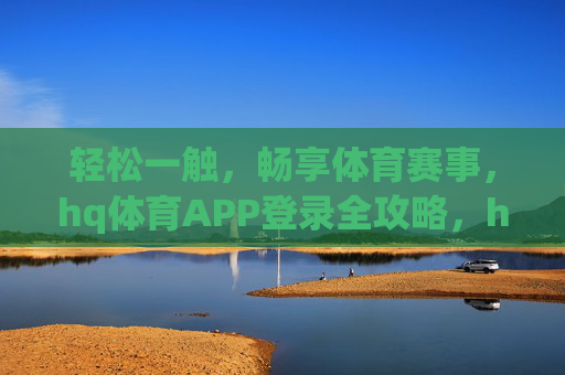 轻松一触，畅享体育赛事，hq体育APP登录全攻略，hq体育APP登录全攻略，轻松畅享体育赛事