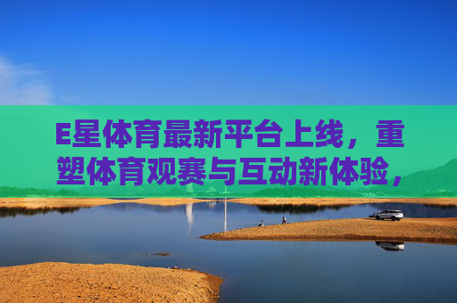 E星体育最新平台上线，重塑体育观赛与互动新体验，E星体育新平台上线 重塑体育观赛与互动新体验