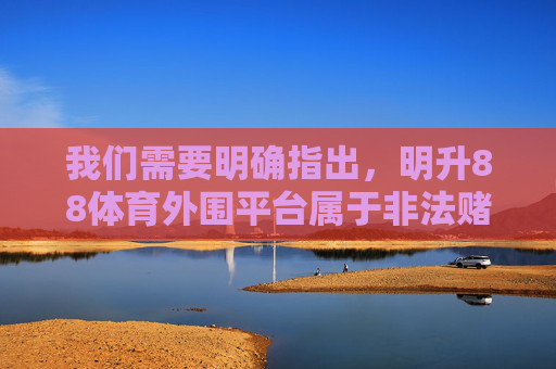我们需要明确指出，明升88体育外围平台属于非法赌博平台，这类行为在我国法律法规中是明令禁止的。赌博不仅严重危害个人财产安全和身心健康，破坏家庭幸福，还可能引发一系列社会问题，影响社会稳定，明升88体育外围平台系非法赌博平台 严重危害个人财产安全与社会稳定