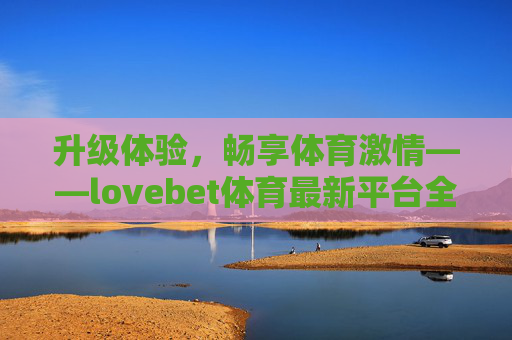 升级体验，畅享体育激情——lovebet体育最新平台全面解析，升级体验，畅享体育激情——lovebet体育最新平台