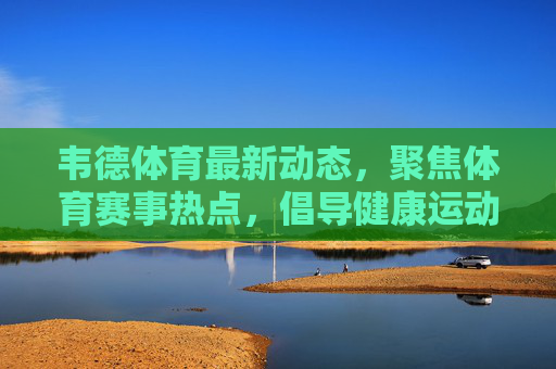 韦德体育最新动态，聚焦体育赛事热点，倡导健康运动理念，韦德体育最新动态，聚焦赛事热点，倡导健康运动