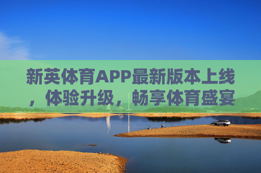 新英体育APP最新版本上线，体验升级，畅享体育盛宴