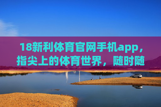 18新利体育官网手机app，指尖上的体育世界，随时随地燃情赛场，18新利体育APP，指尖赛场，随时燃情