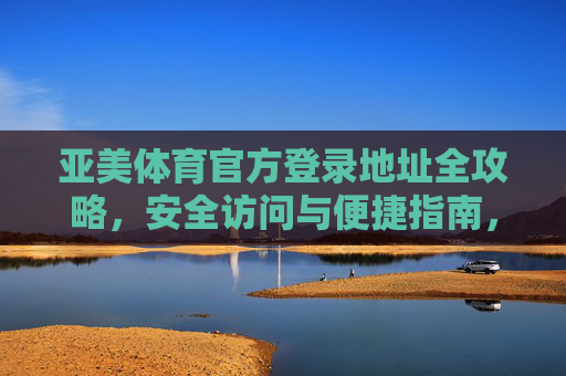 亚美体育官方登录地址全攻略，安全访问与便捷指南，亚美体育官方登录地址安全便捷全攻略