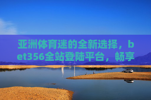 亚洲体育迷的全新选择，bet356全站登陆平台，畅享赛事激情，亚洲体育迷赛事激情新选择，bet356全站登陆