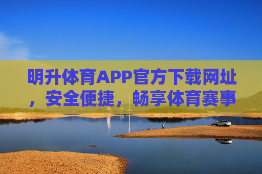 明升体育APP官方下载网址，安全便捷，畅享体育赛事新体验，明升体育APP官方下载，安全便捷，畅享体育赛事新体验
