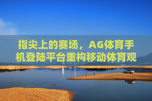 指尖上的赛场，AG体育手机登陆平台重构移动体育观赛体验，指尖赛场，AG体育手机登陆平台重构移动体育观赛体验