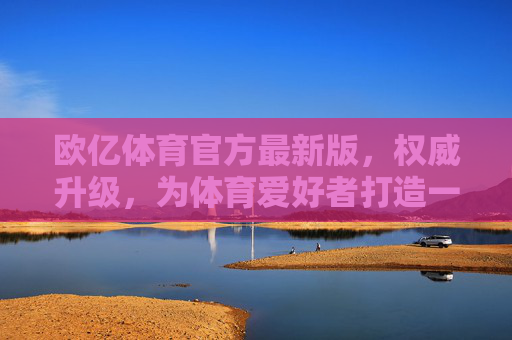 欧亿体育官方最新版，权威升级，为体育爱好者打造一站式体验，欧亿体育官方最新版，权威升级，体育爱好者一站式体验
