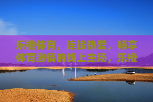 乐橙体育，连接热爱，畅享体育激情的线上主场，乐橙体育，连接热爱，畅享体育激情线上主场