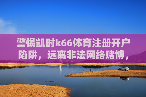 警惕凯时k66体育注册开户陷阱，远离非法网络赌博，守护财产安全，警惕凯时k66体育注册开户陷阱，远离非法网络赌博