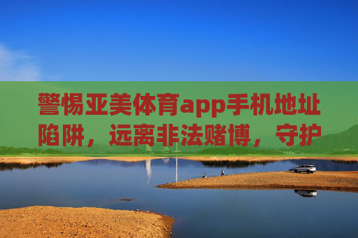 警惕亚美体育app手机地址陷阱，远离非法赌博，守护财产安全，警惕亚美体育app手机地址陷阱，远离非法赌博守护财产安全