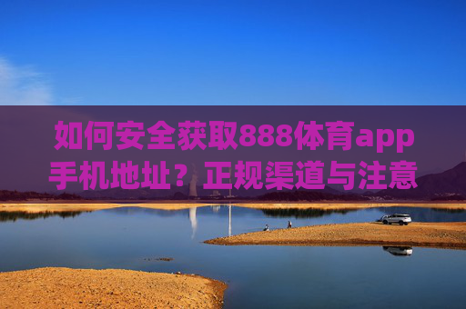 如何安全获取888体育app手机地址？正规渠道与注意事项指南，安全获取888体育app手机地址，正规渠道与注意事项指南