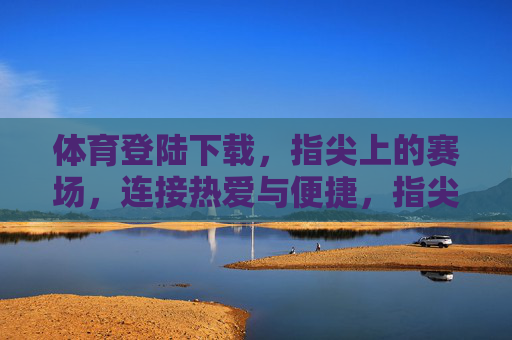 体育登陆下载，指尖上的赛场，连接热爱与便捷，指尖赛场，连接热爱与便捷