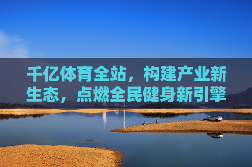 千亿体育全站，构建产业新生态，点燃全民健身新引擎
