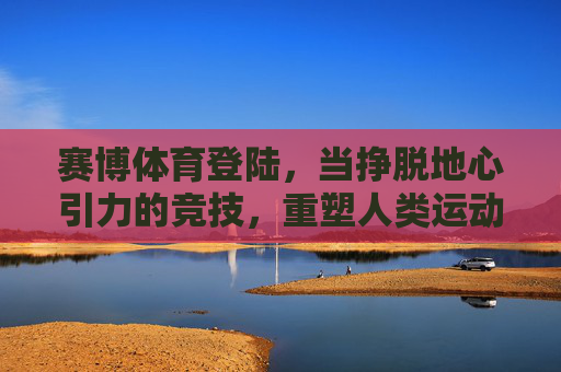 赛博体育登陆，当挣脱地心引力的竞技，重塑人类运动新边疆，挣脱地心引力，赛博体育重塑人类运动新边疆