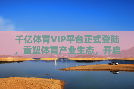 千亿体育VIP平台正式登陆，重塑体育产业生态，开启全民尊享时代，千亿体育VIP平台正式登陆 重塑生态 开启全民尊享时代