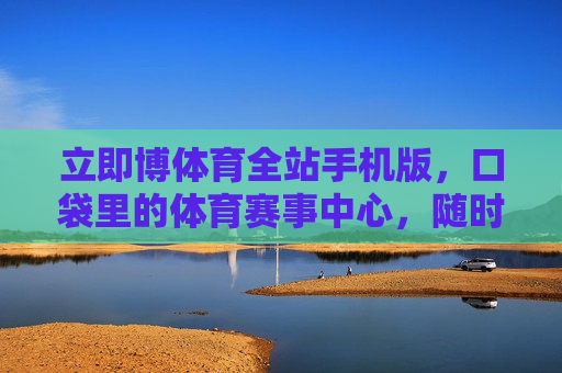 立即博体育全站手机版，口袋里的体育赛事中心，随时随地畅享竞技激情，立即博体育全站手机版，口袋里的体育赛事中心，随时随地畅享竞技激情