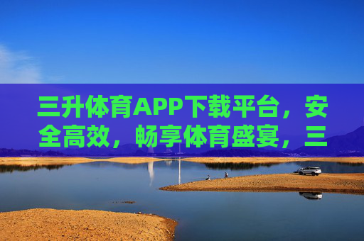 三升体育APP下载平台，安全高效，畅享体育盛宴，三升体育APP下载平台，安全高效，畅享体育盛宴