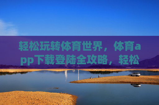 轻松玩转体育世界，体育app下载登陆全攻略，轻松玩转体育世界，体育app下载登陆全攻略