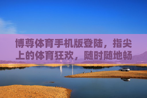 博尊体育手机版登陆，指尖上的体育狂欢，随时随地畅享竞技激情，博尊体育手机版，指尖狂欢，随时随地竞技激情